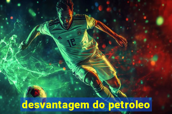 desvantagem do petroleo